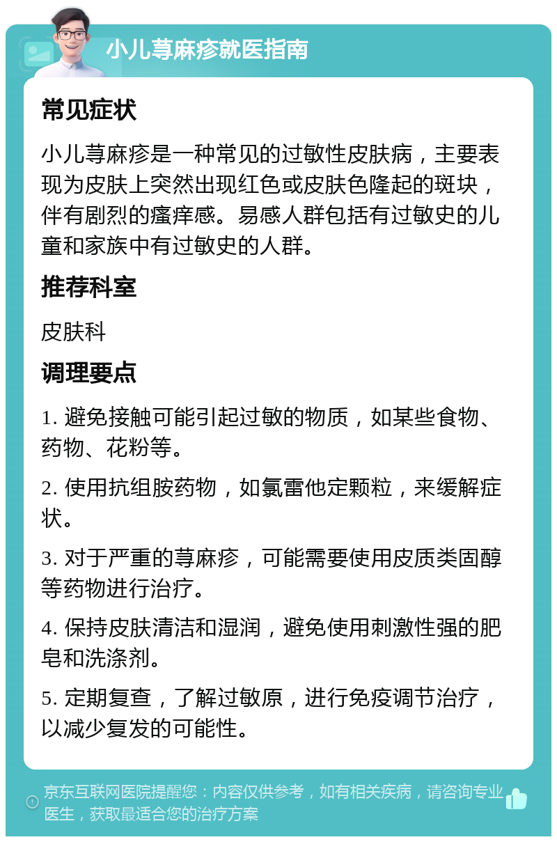 小儿荨麻疹就医指南 常见症状 小儿荨麻疹是一种常见的过敏性皮肤病，主要表现为皮肤上突然出现红色或皮肤色隆起的斑块，伴有剧烈的瘙痒感。易感人群包括有过敏史的儿童和家族中有过敏史的人群。 推荐科室 皮肤科 调理要点 1. 避免接触可能引起过敏的物质，如某些食物、药物、花粉等。 2. 使用抗组胺药物，如氯雷他定颗粒，来缓解症状。 3. 对于严重的荨麻疹，可能需要使用皮质类固醇等药物进行治疗。 4. 保持皮肤清洁和湿润，避免使用刺激性强的肥皂和洗涤剂。 5. 定期复查，了解过敏原，进行免疫调节治疗，以减少复发的可能性。