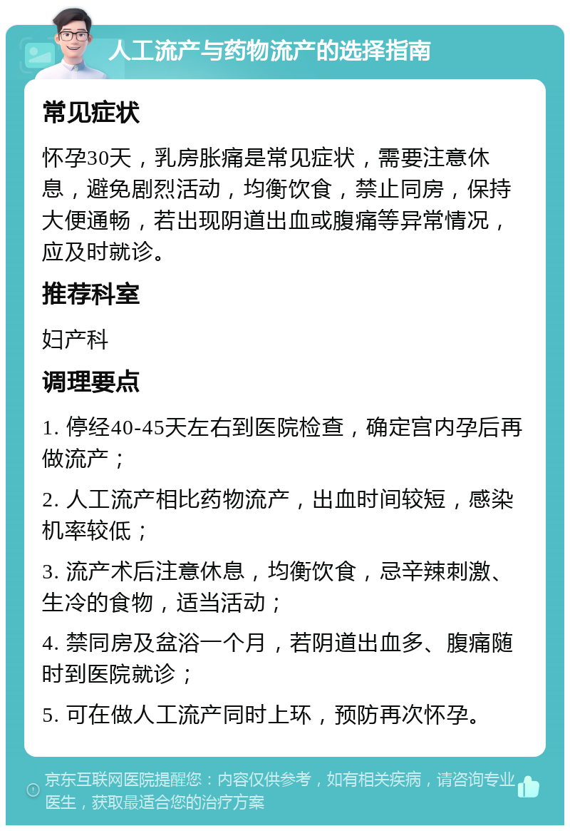 人工流产与药物流产的选择指南 常见症状 怀孕30天，乳房胀痛是常见症状，需要注意休息，避免剧烈活动，均衡饮食，禁止同房，保持大便通畅，若出现阴道出血或腹痛等异常情况，应及时就诊。 推荐科室 妇产科 调理要点 1. 停经40-45天左右到医院检查，确定宫内孕后再做流产； 2. 人工流产相比药物流产，出血时间较短，感染机率较低； 3. 流产术后注意休息，均衡饮食，忌辛辣刺激、生冷的食物，适当活动； 4. 禁同房及盆浴一个月，若阴道出血多、腹痛随时到医院就诊； 5. 可在做人工流产同时上环，预防再次怀孕。