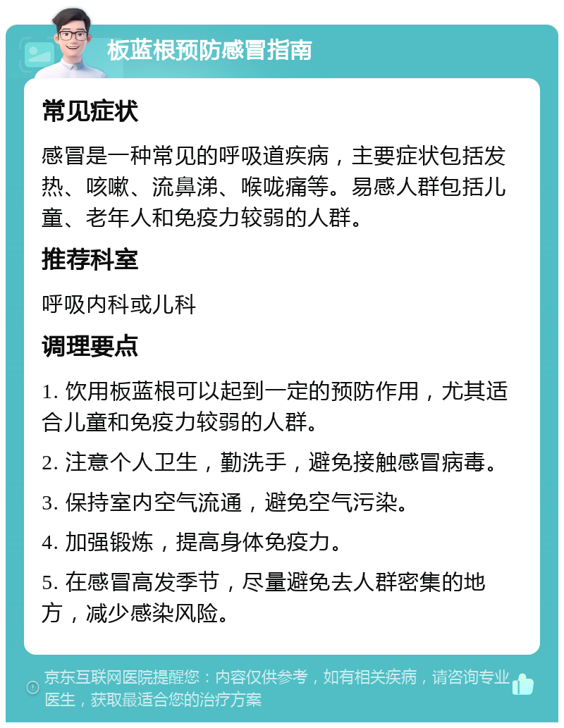 板蓝根预防感冒指南 常见症状 感冒是一种常见的呼吸道疾病，主要症状包括发热、咳嗽、流鼻涕、喉咙痛等。易感人群包括儿童、老年人和免疫力较弱的人群。 推荐科室 呼吸内科或儿科 调理要点 1. 饮用板蓝根可以起到一定的预防作用，尤其适合儿童和免疫力较弱的人群。 2. 注意个人卫生，勤洗手，避免接触感冒病毒。 3. 保持室内空气流通，避免空气污染。 4. 加强锻炼，提高身体免疫力。 5. 在感冒高发季节，尽量避免去人群密集的地方，减少感染风险。