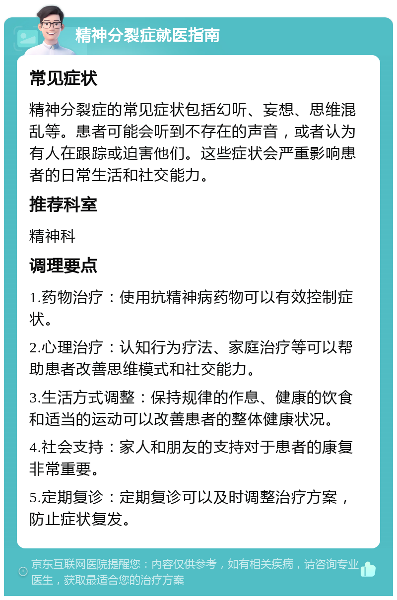 精神分裂症就医指南 常见症状 精神分裂症的常见症状包括幻听、妄想、思维混乱等。患者可能会听到不存在的声音，或者认为有人在跟踪或迫害他们。这些症状会严重影响患者的日常生活和社交能力。 推荐科室 精神科 调理要点 1.药物治疗：使用抗精神病药物可以有效控制症状。 2.心理治疗：认知行为疗法、家庭治疗等可以帮助患者改善思维模式和社交能力。 3.生活方式调整：保持规律的作息、健康的饮食和适当的运动可以改善患者的整体健康状况。 4.社会支持：家人和朋友的支持对于患者的康复非常重要。 5.定期复诊：定期复诊可以及时调整治疗方案，防止症状复发。