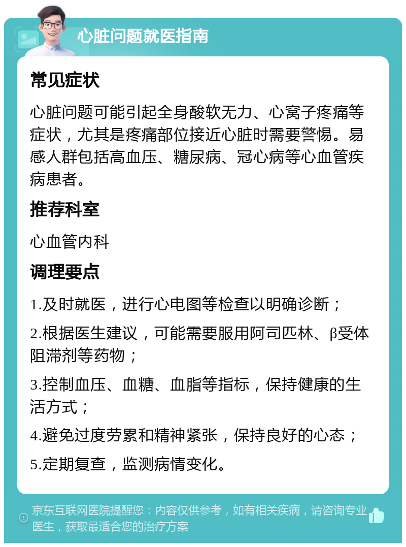 心脏问题就医指南 常见症状 心脏问题可能引起全身酸软无力、心窝子疼痛等症状，尤其是疼痛部位接近心脏时需要警惕。易感人群包括高血压、糖尿病、冠心病等心血管疾病患者。 推荐科室 心血管内科 调理要点 1.及时就医，进行心电图等检查以明确诊断； 2.根据医生建议，可能需要服用阿司匹林、β受体阻滞剂等药物； 3.控制血压、血糖、血脂等指标，保持健康的生活方式； 4.避免过度劳累和精神紧张，保持良好的心态； 5.定期复查，监测病情变化。