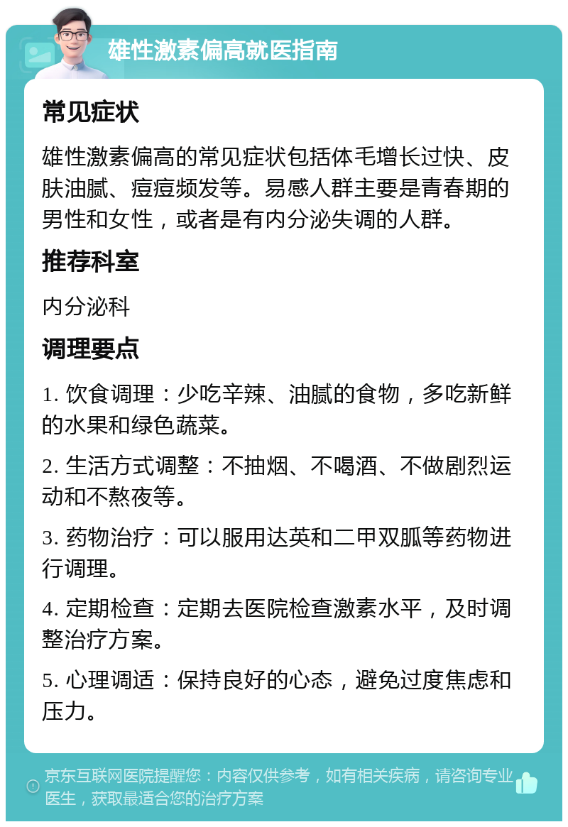 雄性激素偏高就医指南 常见症状 雄性激素偏高的常见症状包括体毛增长过快、皮肤油腻、痘痘频发等。易感人群主要是青春期的男性和女性，或者是有内分泌失调的人群。 推荐科室 内分泌科 调理要点 1. 饮食调理：少吃辛辣、油腻的食物，多吃新鲜的水果和绿色蔬菜。 2. 生活方式调整：不抽烟、不喝酒、不做剧烈运动和不熬夜等。 3. 药物治疗：可以服用达英和二甲双胍等药物进行调理。 4. 定期检查：定期去医院检查激素水平，及时调整治疗方案。 5. 心理调适：保持良好的心态，避免过度焦虑和压力。