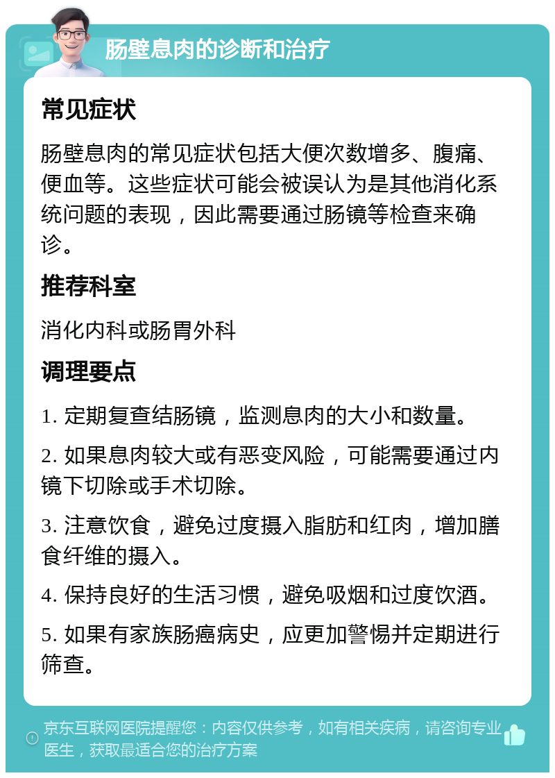 肠壁息肉的诊断和治疗 常见症状 肠壁息肉的常见症状包括大便次数增多、腹痛、便血等。这些症状可能会被误认为是其他消化系统问题的表现，因此需要通过肠镜等检查来确诊。 推荐科室 消化内科或肠胃外科 调理要点 1. 定期复查结肠镜，监测息肉的大小和数量。 2. 如果息肉较大或有恶变风险，可能需要通过内镜下切除或手术切除。 3. 注意饮食，避免过度摄入脂肪和红肉，增加膳食纤维的摄入。 4. 保持良好的生活习惯，避免吸烟和过度饮酒。 5. 如果有家族肠癌病史，应更加警惕并定期进行筛查。