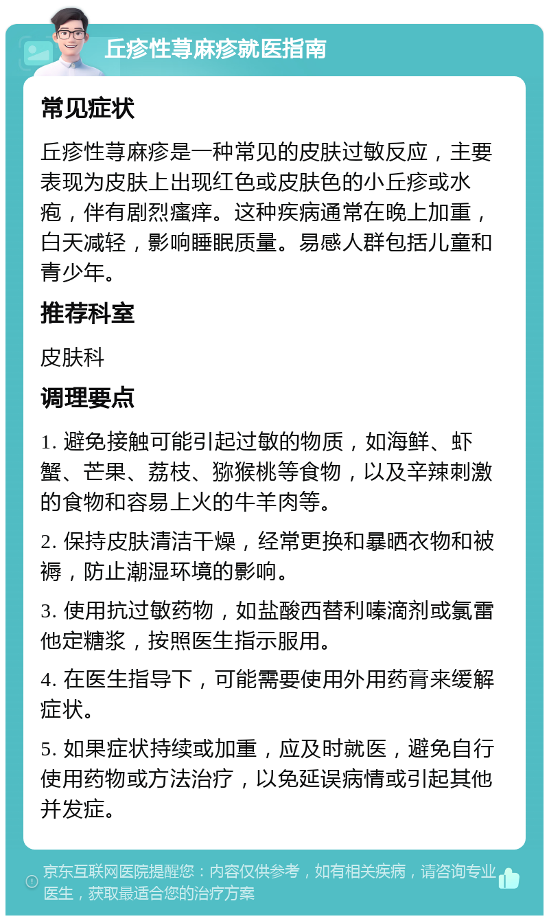 丘疹性荨麻疹就医指南 常见症状 丘疹性荨麻疹是一种常见的皮肤过敏反应，主要表现为皮肤上出现红色或皮肤色的小丘疹或水疱，伴有剧烈瘙痒。这种疾病通常在晚上加重，白天减轻，影响睡眠质量。易感人群包括儿童和青少年。 推荐科室 皮肤科 调理要点 1. 避免接触可能引起过敏的物质，如海鲜、虾蟹、芒果、荔枝、猕猴桃等食物，以及辛辣刺激的食物和容易上火的牛羊肉等。 2. 保持皮肤清洁干燥，经常更换和暴晒衣物和被褥，防止潮湿环境的影响。 3. 使用抗过敏药物，如盐酸西替利嗪滴剂或氯雷他定糖浆，按照医生指示服用。 4. 在医生指导下，可能需要使用外用药膏来缓解症状。 5. 如果症状持续或加重，应及时就医，避免自行使用药物或方法治疗，以免延误病情或引起其他并发症。