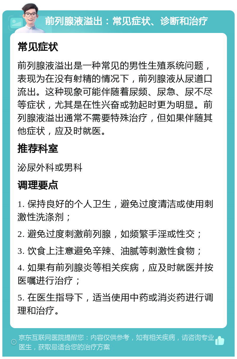 前列腺液溢出：常见症状、诊断和治疗 常见症状 前列腺液溢出是一种常见的男性生殖系统问题，表现为在没有射精的情况下，前列腺液从尿道口流出。这种现象可能伴随着尿频、尿急、尿不尽等症状，尤其是在性兴奋或勃起时更为明显。前列腺液溢出通常不需要特殊治疗，但如果伴随其他症状，应及时就医。 推荐科室 泌尿外科或男科 调理要点 1. 保持良好的个人卫生，避免过度清洁或使用刺激性洗涤剂； 2. 避免过度刺激前列腺，如频繁手淫或性交； 3. 饮食上注意避免辛辣、油腻等刺激性食物； 4. 如果有前列腺炎等相关疾病，应及时就医并按医嘱进行治疗； 5. 在医生指导下，适当使用中药或消炎药进行调理和治疗。