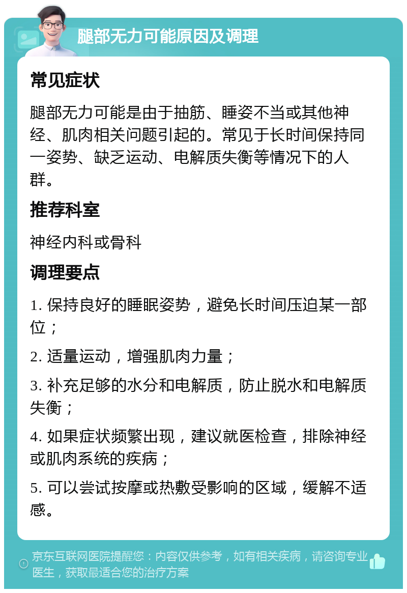 腿部无力可能原因及调理 常见症状 腿部无力可能是由于抽筋、睡姿不当或其他神经、肌肉相关问题引起的。常见于长时间保持同一姿势、缺乏运动、电解质失衡等情况下的人群。 推荐科室 神经内科或骨科 调理要点 1. 保持良好的睡眠姿势，避免长时间压迫某一部位； 2. 适量运动，增强肌肉力量； 3. 补充足够的水分和电解质，防止脱水和电解质失衡； 4. 如果症状频繁出现，建议就医检查，排除神经或肌肉系统的疾病； 5. 可以尝试按摩或热敷受影响的区域，缓解不适感。