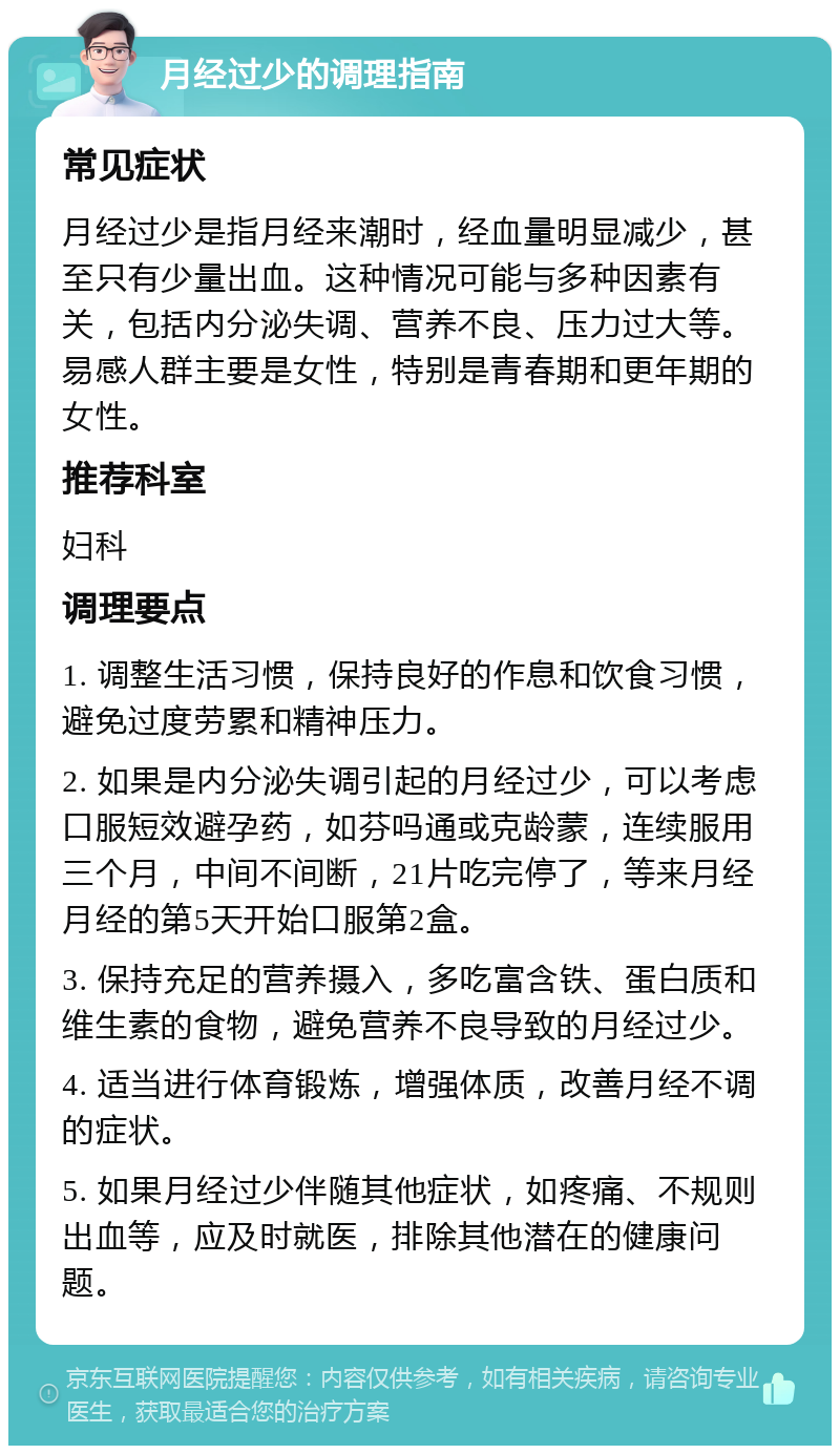 月经过少的调理指南 常见症状 月经过少是指月经来潮时，经血量明显减少，甚至只有少量出血。这种情况可能与多种因素有关，包括内分泌失调、营养不良、压力过大等。易感人群主要是女性，特别是青春期和更年期的女性。 推荐科室 妇科 调理要点 1. 调整生活习惯，保持良好的作息和饮食习惯，避免过度劳累和精神压力。 2. 如果是内分泌失调引起的月经过少，可以考虑口服短效避孕药，如芬吗通或克龄蒙，连续服用三个月，中间不间断，21片吃完停了，等来月经月经的第5天开始口服第2盒。 3. 保持充足的营养摄入，多吃富含铁、蛋白质和维生素的食物，避免营养不良导致的月经过少。 4. 适当进行体育锻炼，增强体质，改善月经不调的症状。 5. 如果月经过少伴随其他症状，如疼痛、不规则出血等，应及时就医，排除其他潜在的健康问题。