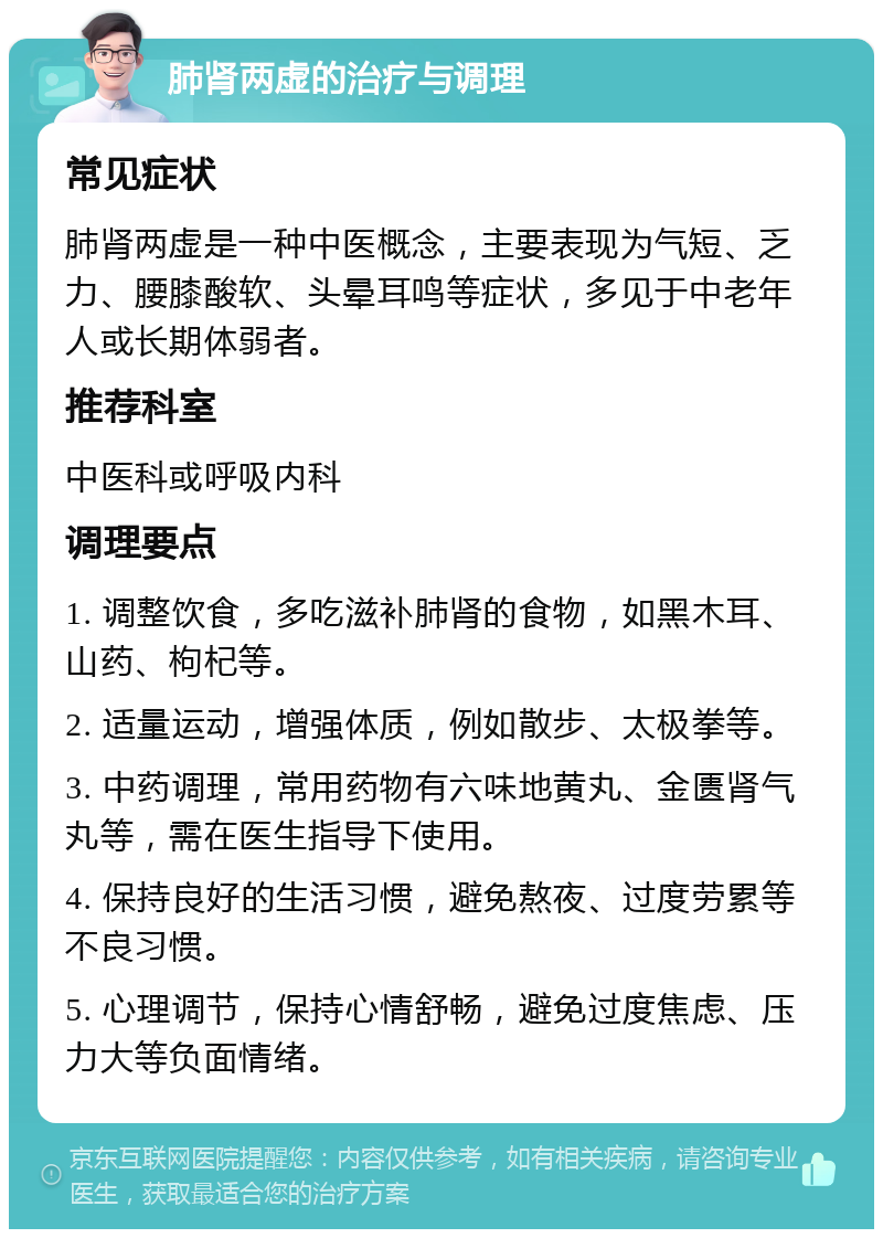 肺肾两虚的治疗与调理 常见症状 肺肾两虚是一种中医概念，主要表现为气短、乏力、腰膝酸软、头晕耳鸣等症状，多见于中老年人或长期体弱者。 推荐科室 中医科或呼吸内科 调理要点 1. 调整饮食，多吃滋补肺肾的食物，如黑木耳、山药、枸杞等。 2. 适量运动，增强体质，例如散步、太极拳等。 3. 中药调理，常用药物有六味地黄丸、金匮肾气丸等，需在医生指导下使用。 4. 保持良好的生活习惯，避免熬夜、过度劳累等不良习惯。 5. 心理调节，保持心情舒畅，避免过度焦虑、压力大等负面情绪。