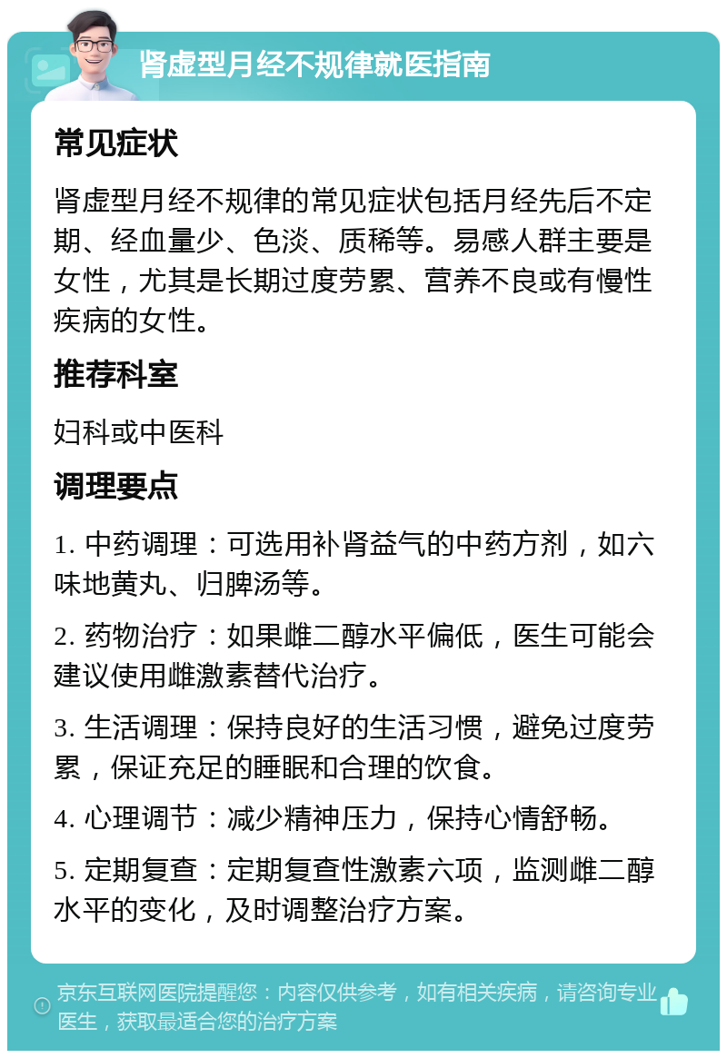 肾虚型月经不规律就医指南 常见症状 肾虚型月经不规律的常见症状包括月经先后不定期、经血量少、色淡、质稀等。易感人群主要是女性，尤其是长期过度劳累、营养不良或有慢性疾病的女性。 推荐科室 妇科或中医科 调理要点 1. 中药调理：可选用补肾益气的中药方剂，如六味地黄丸、归脾汤等。 2. 药物治疗：如果雌二醇水平偏低，医生可能会建议使用雌激素替代治疗。 3. 生活调理：保持良好的生活习惯，避免过度劳累，保证充足的睡眠和合理的饮食。 4. 心理调节：减少精神压力，保持心情舒畅。 5. 定期复查：定期复查性激素六项，监测雌二醇水平的变化，及时调整治疗方案。