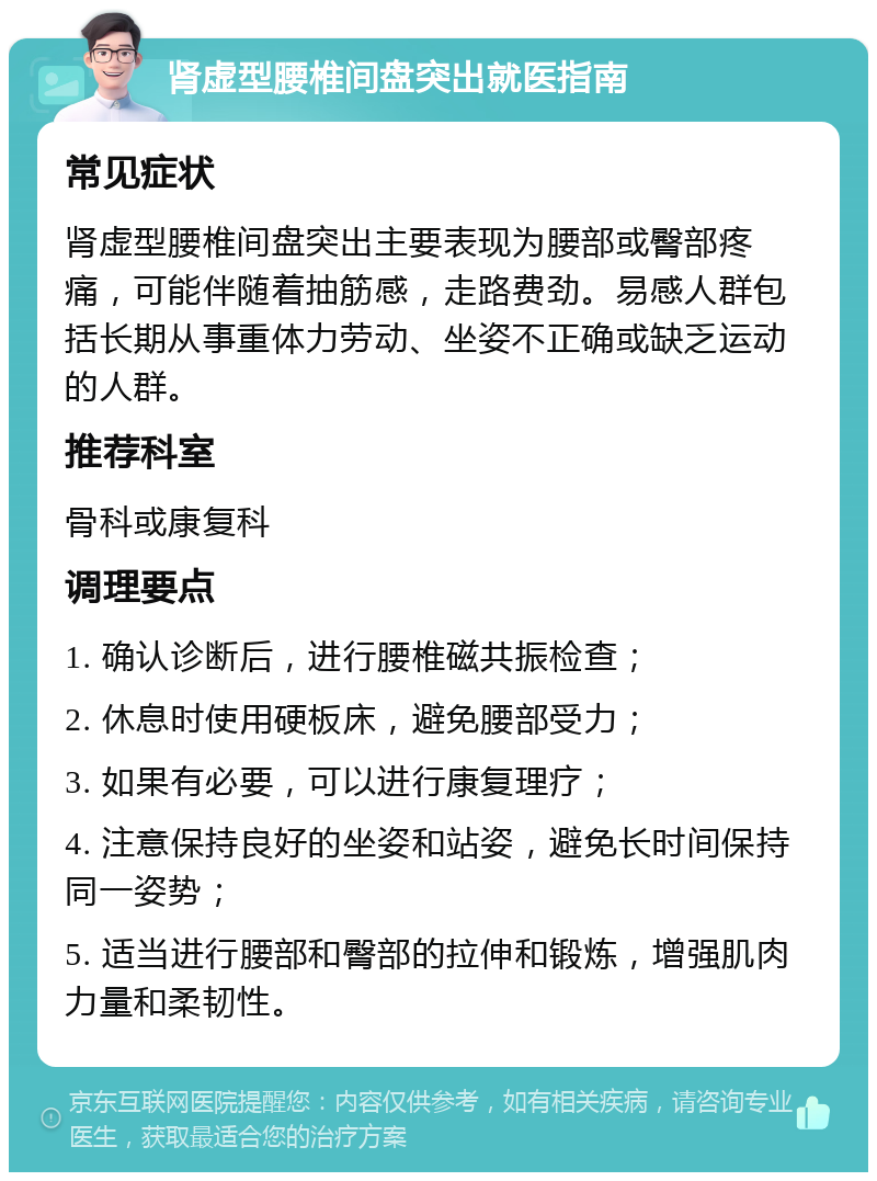 肾虚型腰椎间盘突出就医指南 常见症状 肾虚型腰椎间盘突出主要表现为腰部或臀部疼痛，可能伴随着抽筋感，走路费劲。易感人群包括长期从事重体力劳动、坐姿不正确或缺乏运动的人群。 推荐科室 骨科或康复科 调理要点 1. 确认诊断后，进行腰椎磁共振检查； 2. 休息时使用硬板床，避免腰部受力； 3. 如果有必要，可以进行康复理疗； 4. 注意保持良好的坐姿和站姿，避免长时间保持同一姿势； 5. 适当进行腰部和臀部的拉伸和锻炼，增强肌肉力量和柔韧性。