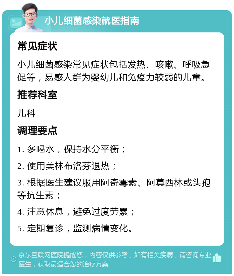 小儿细菌感染就医指南 常见症状 小儿细菌感染常见症状包括发热、咳嗽、呼吸急促等，易感人群为婴幼儿和免疫力较弱的儿童。 推荐科室 儿科 调理要点 1. 多喝水，保持水分平衡； 2. 使用美林布洛芬退热； 3. 根据医生建议服用阿奇霉素、阿莫西林或头孢等抗生素； 4. 注意休息，避免过度劳累； 5. 定期复诊，监测病情变化。