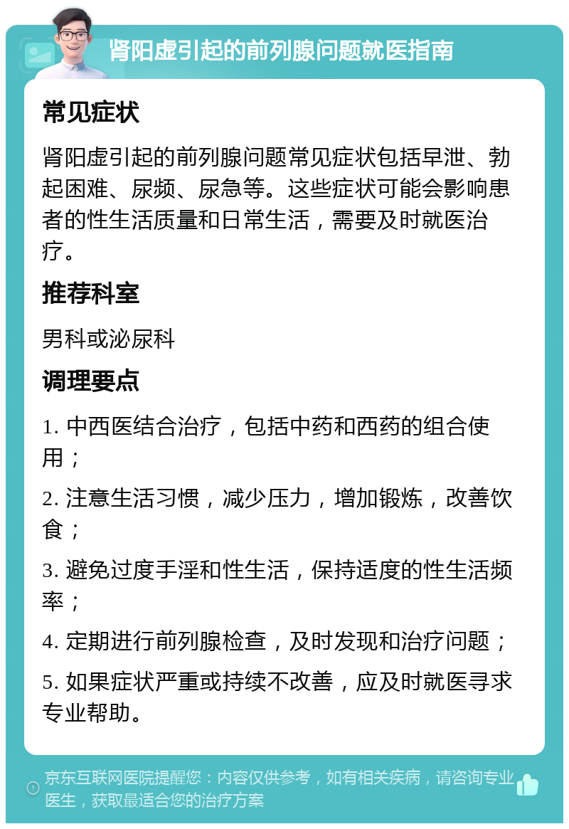 肾阳虚引起的前列腺问题就医指南 常见症状 肾阳虚引起的前列腺问题常见症状包括早泄、勃起困难、尿频、尿急等。这些症状可能会影响患者的性生活质量和日常生活，需要及时就医治疗。 推荐科室 男科或泌尿科 调理要点 1. 中西医结合治疗，包括中药和西药的组合使用； 2. 注意生活习惯，减少压力，增加锻炼，改善饮食； 3. 避免过度手淫和性生活，保持适度的性生活频率； 4. 定期进行前列腺检查，及时发现和治疗问题； 5. 如果症状严重或持续不改善，应及时就医寻求专业帮助。