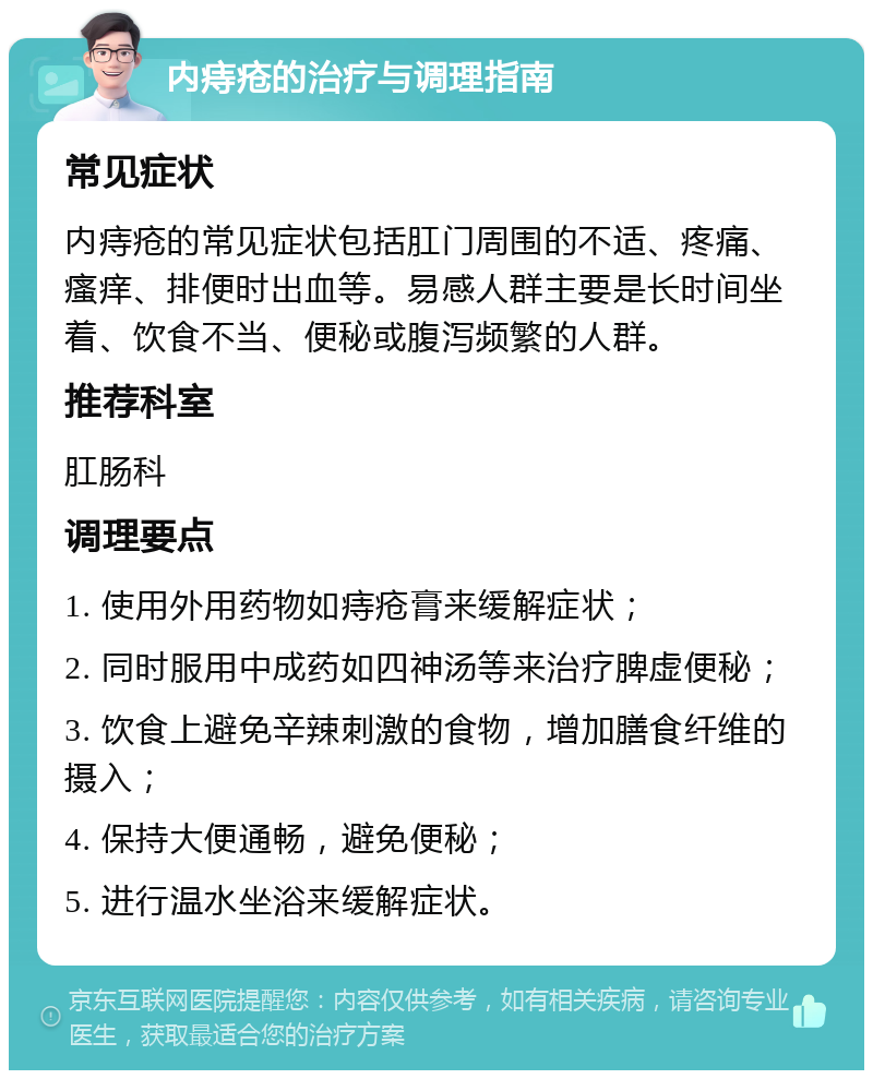 内痔疮的治疗与调理指南 常见症状 内痔疮的常见症状包括肛门周围的不适、疼痛、瘙痒、排便时出血等。易感人群主要是长时间坐着、饮食不当、便秘或腹泻频繁的人群。 推荐科室 肛肠科 调理要点 1. 使用外用药物如痔疮膏来缓解症状； 2. 同时服用中成药如四神汤等来治疗脾虚便秘； 3. 饮食上避免辛辣刺激的食物，增加膳食纤维的摄入； 4. 保持大便通畅，避免便秘； 5. 进行温水坐浴来缓解症状。