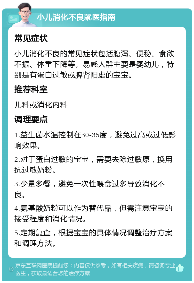 小儿消化不良就医指南 常见症状 小儿消化不良的常见症状包括腹泻、便秘、食欲不振、体重下降等。易感人群主要是婴幼儿，特别是有蛋白过敏或脾肾阳虚的宝宝。 推荐科室 儿科或消化内科 调理要点 1.益生菌水温控制在30-35度，避免过高或过低影响效果。 2.对于蛋白过敏的宝宝，需要去除过敏原，换用抗过敏奶粉。 3.少量多餐，避免一次性喂食过多导致消化不良。 4.氨基酸奶粉可以作为替代品，但需注意宝宝的接受程度和消化情况。 5.定期复查，根据宝宝的具体情况调整治疗方案和调理方法。