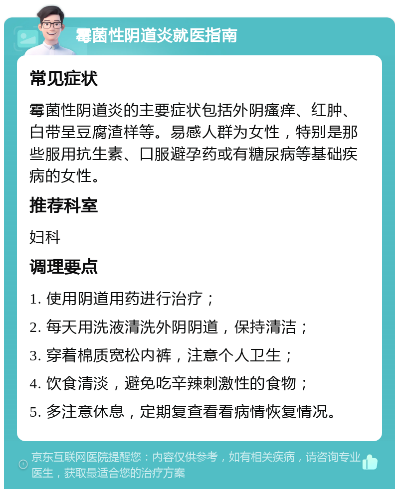 霉菌性阴道炎就医指南 常见症状 霉菌性阴道炎的主要症状包括外阴瘙痒、红肿、白带呈豆腐渣样等。易感人群为女性，特别是那些服用抗生素、口服避孕药或有糖尿病等基础疾病的女性。 推荐科室 妇科 调理要点 1. 使用阴道用药进行治疗； 2. 每天用洗液清洗外阴阴道，保持清洁； 3. 穿着棉质宽松内裤，注意个人卫生； 4. 饮食清淡，避免吃辛辣刺激性的食物； 5. 多注意休息，定期复查看看病情恢复情况。