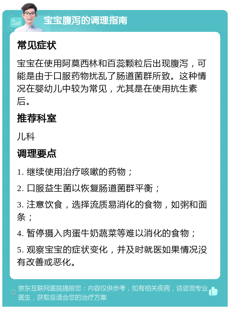 宝宝腹泻的调理指南 常见症状 宝宝在使用阿莫西林和百蕊颗粒后出现腹泻，可能是由于口服药物扰乱了肠道菌群所致。这种情况在婴幼儿中较为常见，尤其是在使用抗生素后。 推荐科室 儿科 调理要点 1. 继续使用治疗咳嗽的药物； 2. 口服益生菌以恢复肠道菌群平衡； 3. 注意饮食，选择流质易消化的食物，如粥和面条； 4. 暂停摄入肉蛋牛奶蔬菜等难以消化的食物； 5. 观察宝宝的症状变化，并及时就医如果情况没有改善或恶化。