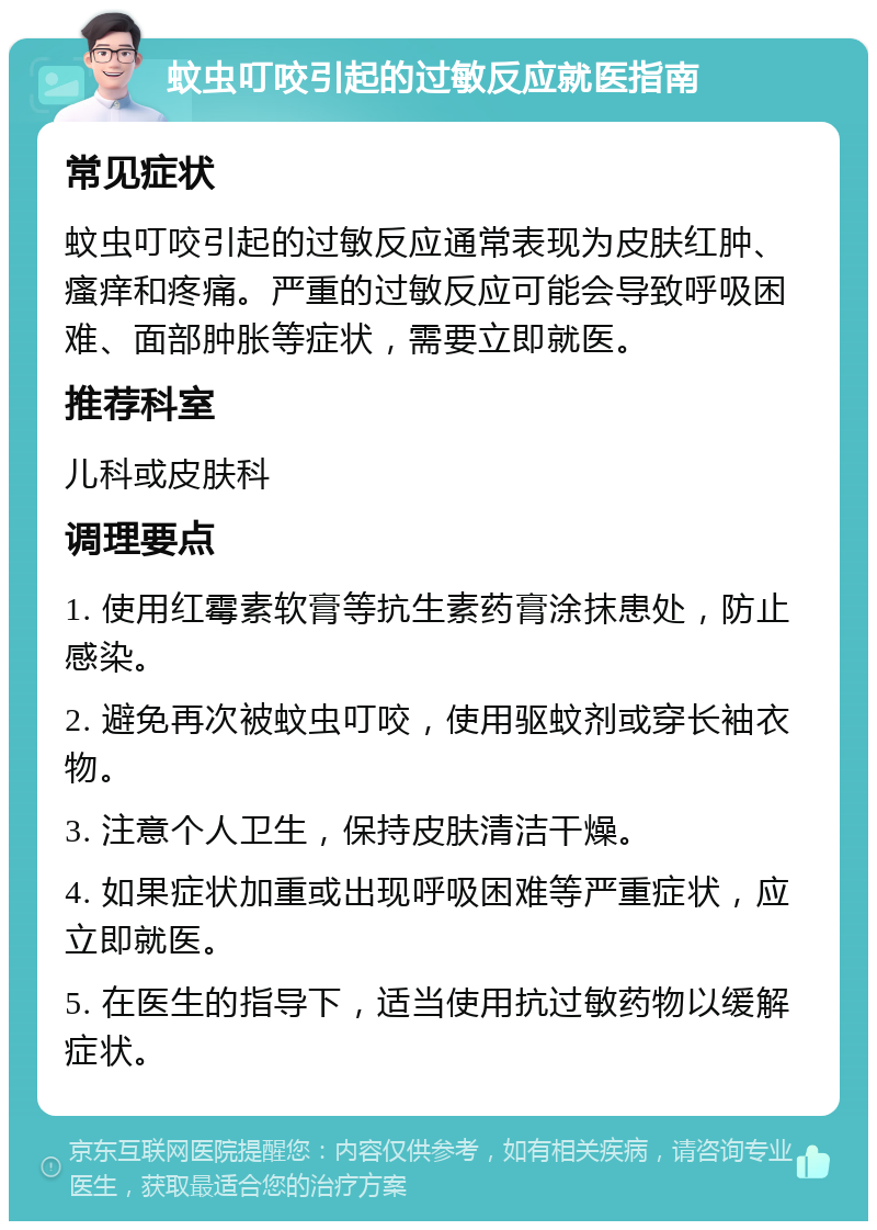 蚊虫叮咬引起的过敏反应就医指南 常见症状 蚊虫叮咬引起的过敏反应通常表现为皮肤红肿、瘙痒和疼痛。严重的过敏反应可能会导致呼吸困难、面部肿胀等症状，需要立即就医。 推荐科室 儿科或皮肤科 调理要点 1. 使用红霉素软膏等抗生素药膏涂抹患处，防止感染。 2. 避免再次被蚊虫叮咬，使用驱蚊剂或穿长袖衣物。 3. 注意个人卫生，保持皮肤清洁干燥。 4. 如果症状加重或出现呼吸困难等严重症状，应立即就医。 5. 在医生的指导下，适当使用抗过敏药物以缓解症状。