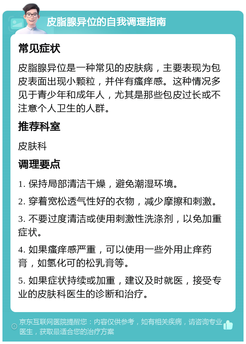 皮脂腺异位的自我调理指南 常见症状 皮脂腺异位是一种常见的皮肤病，主要表现为包皮表面出现小颗粒，并伴有瘙痒感。这种情况多见于青少年和成年人，尤其是那些包皮过长或不注意个人卫生的人群。 推荐科室 皮肤科 调理要点 1. 保持局部清洁干燥，避免潮湿环境。 2. 穿着宽松透气性好的衣物，减少摩擦和刺激。 3. 不要过度清洁或使用刺激性洗涤剂，以免加重症状。 4. 如果瘙痒感严重，可以使用一些外用止痒药膏，如氢化可的松乳膏等。 5. 如果症状持续或加重，建议及时就医，接受专业的皮肤科医生的诊断和治疗。