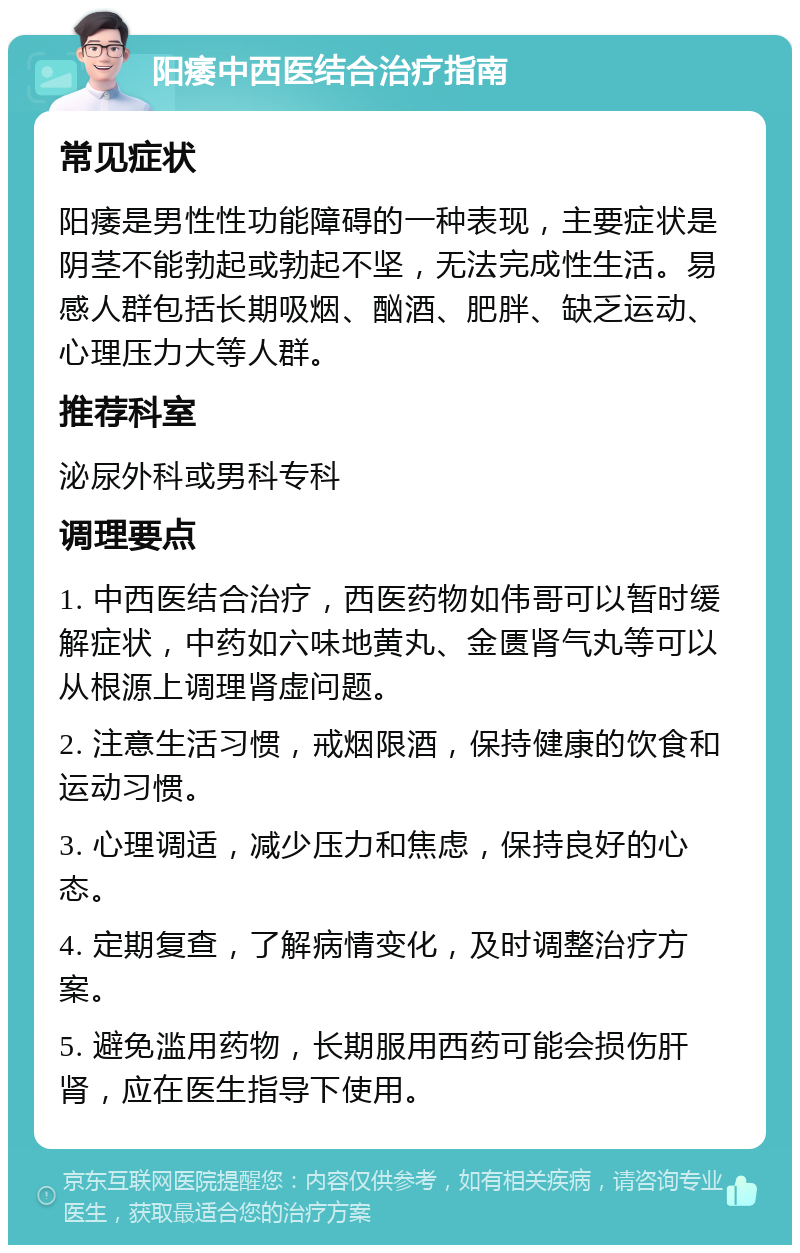 阳痿中西医结合治疗指南 常见症状 阳痿是男性性功能障碍的一种表现，主要症状是阴茎不能勃起或勃起不坚，无法完成性生活。易感人群包括长期吸烟、酗酒、肥胖、缺乏运动、心理压力大等人群。 推荐科室 泌尿外科或男科专科 调理要点 1. 中西医结合治疗，西医药物如伟哥可以暂时缓解症状，中药如六味地黄丸、金匮肾气丸等可以从根源上调理肾虚问题。 2. 注意生活习惯，戒烟限酒，保持健康的饮食和运动习惯。 3. 心理调适，减少压力和焦虑，保持良好的心态。 4. 定期复查，了解病情变化，及时调整治疗方案。 5. 避免滥用药物，长期服用西药可能会损伤肝肾，应在医生指导下使用。