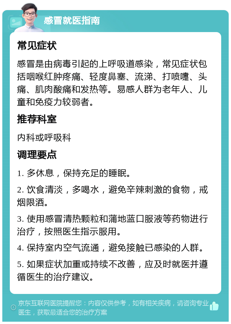 感冒就医指南 常见症状 感冒是由病毒引起的上呼吸道感染，常见症状包括咽喉红肿疼痛、轻度鼻塞、流涕、打喷嚏、头痛、肌肉酸痛和发热等。易感人群为老年人、儿童和免疫力较弱者。 推荐科室 内科或呼吸科 调理要点 1. 多休息，保持充足的睡眠。 2. 饮食清淡，多喝水，避免辛辣刺激的食物，戒烟限酒。 3. 使用感冒清热颗粒和蒲地蓝口服液等药物进行治疗，按照医生指示服用。 4. 保持室内空气流通，避免接触已感染的人群。 5. 如果症状加重或持续不改善，应及时就医并遵循医生的治疗建议。