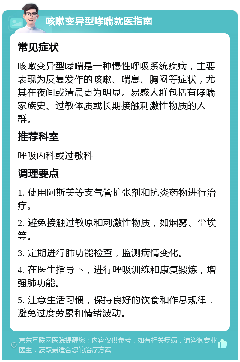 咳嗽变异型哮喘就医指南 常见症状 咳嗽变异型哮喘是一种慢性呼吸系统疾病，主要表现为反复发作的咳嗽、喘息、胸闷等症状，尤其在夜间或清晨更为明显。易感人群包括有哮喘家族史、过敏体质或长期接触刺激性物质的人群。 推荐科室 呼吸内科或过敏科 调理要点 1. 使用阿斯美等支气管扩张剂和抗炎药物进行治疗。 2. 避免接触过敏原和刺激性物质，如烟雾、尘埃等。 3. 定期进行肺功能检查，监测病情变化。 4. 在医生指导下，进行呼吸训练和康复锻炼，增强肺功能。 5. 注意生活习惯，保持良好的饮食和作息规律，避免过度劳累和情绪波动。