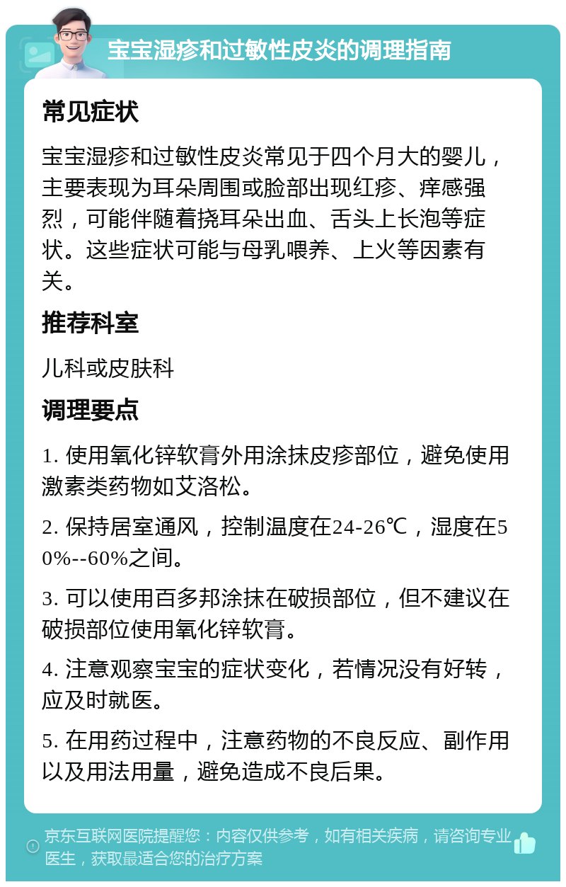 宝宝湿疹和过敏性皮炎的调理指南 常见症状 宝宝湿疹和过敏性皮炎常见于四个月大的婴儿，主要表现为耳朵周围或脸部出现红疹、痒感强烈，可能伴随着挠耳朵出血、舌头上长泡等症状。这些症状可能与母乳喂养、上火等因素有关。 推荐科室 儿科或皮肤科 调理要点 1. 使用氧化锌软膏外用涂抹皮疹部位，避免使用激素类药物如艾洛松。 2. 保持居室通风，控制温度在24-26℃，湿度在50%--60%之间。 3. 可以使用百多邦涂抹在破损部位，但不建议在破损部位使用氧化锌软膏。 4. 注意观察宝宝的症状变化，若情况没有好转，应及时就医。 5. 在用药过程中，注意药物的不良反应、副作用以及用法用量，避免造成不良后果。