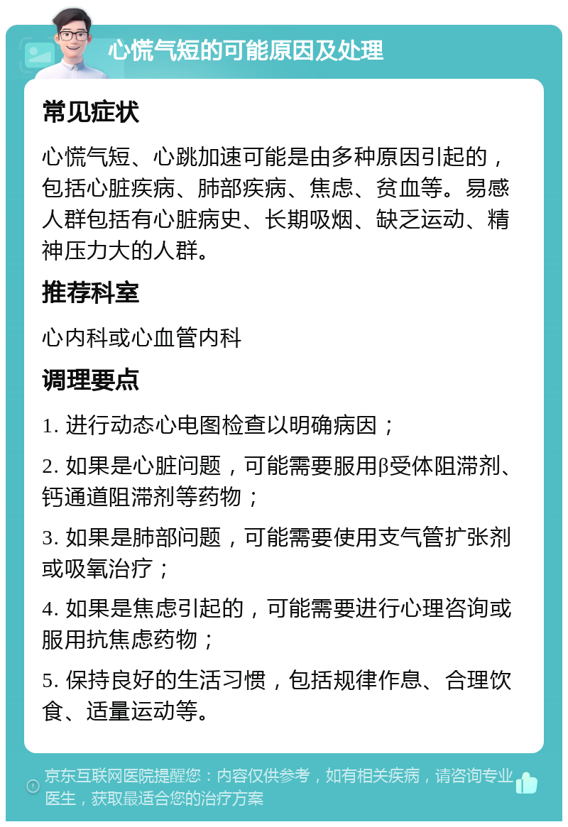 心慌气短的可能原因及处理 常见症状 心慌气短、心跳加速可能是由多种原因引起的，包括心脏疾病、肺部疾病、焦虑、贫血等。易感人群包括有心脏病史、长期吸烟、缺乏运动、精神压力大的人群。 推荐科室 心内科或心血管内科 调理要点 1. 进行动态心电图检查以明确病因； 2. 如果是心脏问题，可能需要服用β受体阻滞剂、钙通道阻滞剂等药物； 3. 如果是肺部问题，可能需要使用支气管扩张剂或吸氧治疗； 4. 如果是焦虑引起的，可能需要进行心理咨询或服用抗焦虑药物； 5. 保持良好的生活习惯，包括规律作息、合理饮食、适量运动等。