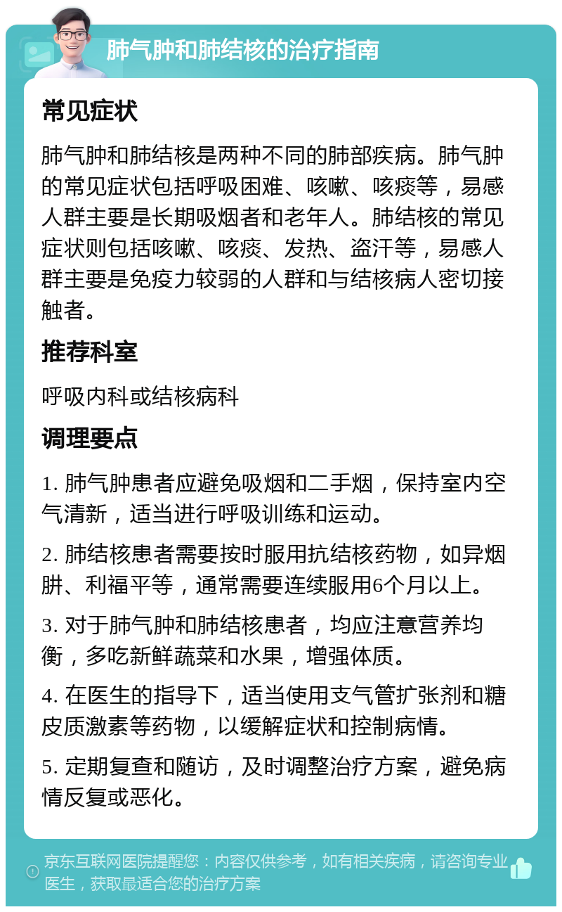 肺气肿和肺结核的治疗指南 常见症状 肺气肿和肺结核是两种不同的肺部疾病。肺气肿的常见症状包括呼吸困难、咳嗽、咳痰等，易感人群主要是长期吸烟者和老年人。肺结核的常见症状则包括咳嗽、咳痰、发热、盗汗等，易感人群主要是免疫力较弱的人群和与结核病人密切接触者。 推荐科室 呼吸内科或结核病科 调理要点 1. 肺气肿患者应避免吸烟和二手烟，保持室内空气清新，适当进行呼吸训练和运动。 2. 肺结核患者需要按时服用抗结核药物，如异烟肼、利福平等，通常需要连续服用6个月以上。 3. 对于肺气肿和肺结核患者，均应注意营养均衡，多吃新鲜蔬菜和水果，增强体质。 4. 在医生的指导下，适当使用支气管扩张剂和糖皮质激素等药物，以缓解症状和控制病情。 5. 定期复查和随访，及时调整治疗方案，避免病情反复或恶化。