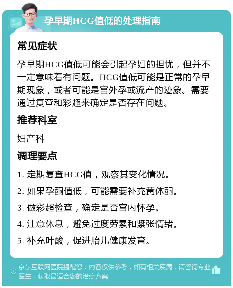 孕早期HCG值低的处理指南 常见症状 孕早期HCG值低可能会引起孕妇的担忧，但并不一定意味着有问题。HCG值低可能是正常的孕早期现象，或者可能是宫外孕或流产的迹象。需要通过复查和彩超来确定是否存在问题。 推荐科室 妇产科 调理要点 1. 定期复查HCG值，观察其变化情况。 2. 如果孕酮值低，可能需要补充黄体酮。 3. 做彩超检查，确定是否宫内怀孕。 4. 注意休息，避免过度劳累和紧张情绪。 5. 补充叶酸，促进胎儿健康发育。