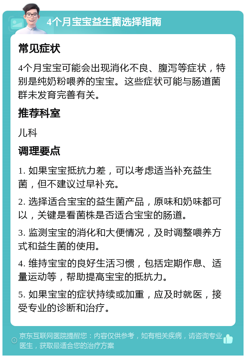 4个月宝宝益生菌选择指南 常见症状 4个月宝宝可能会出现消化不良、腹泻等症状，特别是纯奶粉喂养的宝宝。这些症状可能与肠道菌群未发育完善有关。 推荐科室 儿科 调理要点 1. 如果宝宝抵抗力差，可以考虑适当补充益生菌，但不建议过早补充。 2. 选择适合宝宝的益生菌产品，原味和奶味都可以，关键是看菌株是否适合宝宝的肠道。 3. 监测宝宝的消化和大便情况，及时调整喂养方式和益生菌的使用。 4. 维持宝宝的良好生活习惯，包括定期作息、适量运动等，帮助提高宝宝的抵抗力。 5. 如果宝宝的症状持续或加重，应及时就医，接受专业的诊断和治疗。