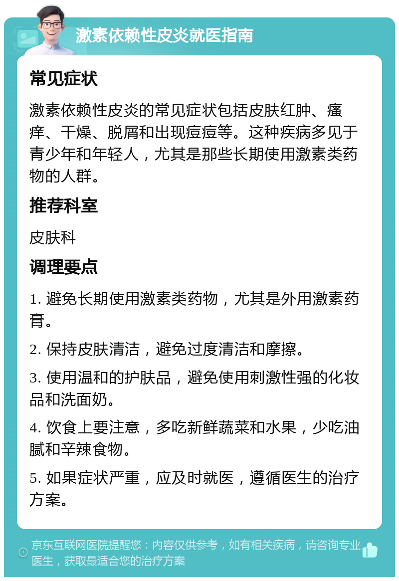 激素依赖性皮炎就医指南 常见症状 激素依赖性皮炎的常见症状包括皮肤红肿、瘙痒、干燥、脱屑和出现痘痘等。这种疾病多见于青少年和年轻人，尤其是那些长期使用激素类药物的人群。 推荐科室 皮肤科 调理要点 1. 避免长期使用激素类药物，尤其是外用激素药膏。 2. 保持皮肤清洁，避免过度清洁和摩擦。 3. 使用温和的护肤品，避免使用刺激性强的化妆品和洗面奶。 4. 饮食上要注意，多吃新鲜蔬菜和水果，少吃油腻和辛辣食物。 5. 如果症状严重，应及时就医，遵循医生的治疗方案。