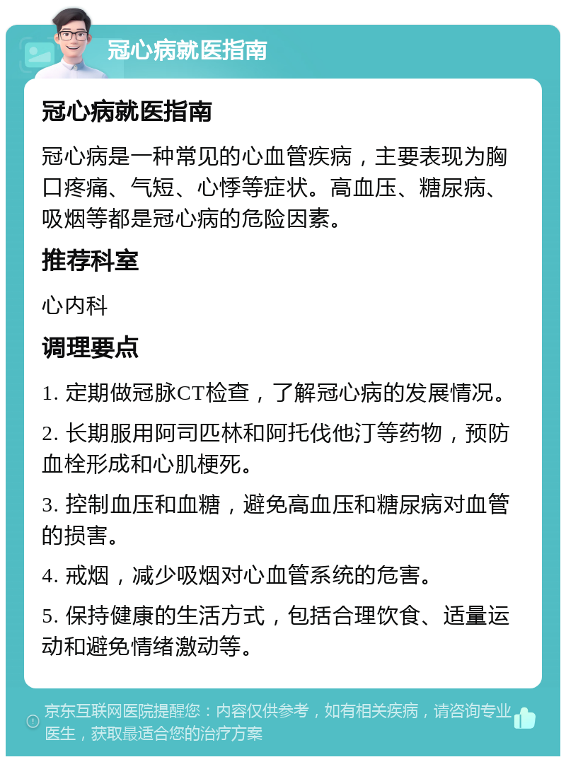 冠心病就医指南 冠心病就医指南 冠心病是一种常见的心血管疾病，主要表现为胸口疼痛、气短、心悸等症状。高血压、糖尿病、吸烟等都是冠心病的危险因素。 推荐科室 心内科 调理要点 1. 定期做冠脉CT检查，了解冠心病的发展情况。 2. 长期服用阿司匹林和阿托伐他汀等药物，预防血栓形成和心肌梗死。 3. 控制血压和血糖，避免高血压和糖尿病对血管的损害。 4. 戒烟，减少吸烟对心血管系统的危害。 5. 保持健康的生活方式，包括合理饮食、适量运动和避免情绪激动等。