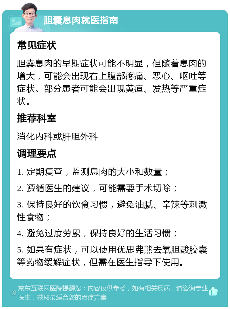 胆囊息肉就医指南 常见症状 胆囊息肉的早期症状可能不明显，但随着息肉的增大，可能会出现右上腹部疼痛、恶心、呕吐等症状。部分患者可能会出现黄疸、发热等严重症状。 推荐科室 消化内科或肝胆外科 调理要点 1. 定期复查，监测息肉的大小和数量； 2. 遵循医生的建议，可能需要手术切除； 3. 保持良好的饮食习惯，避免油腻、辛辣等刺激性食物； 4. 避免过度劳累，保持良好的生活习惯； 5. 如果有症状，可以使用优思弗熊去氧胆酸胶囊等药物缓解症状，但需在医生指导下使用。