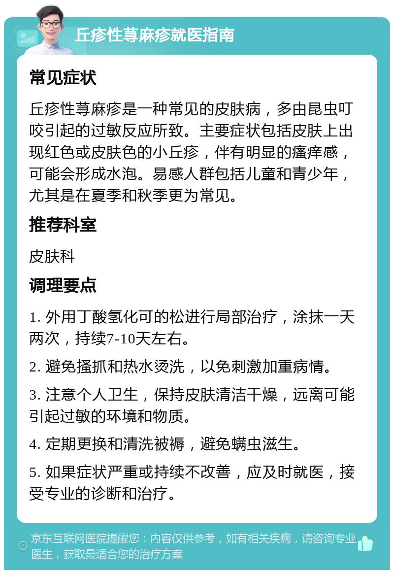 丘疹性荨麻疹就医指南 常见症状 丘疹性荨麻疹是一种常见的皮肤病，多由昆虫叮咬引起的过敏反应所致。主要症状包括皮肤上出现红色或皮肤色的小丘疹，伴有明显的瘙痒感，可能会形成水泡。易感人群包括儿童和青少年，尤其是在夏季和秋季更为常见。 推荐科室 皮肤科 调理要点 1. 外用丁酸氢化可的松进行局部治疗，涂抹一天两次，持续7-10天左右。 2. 避免搔抓和热水烫洗，以免刺激加重病情。 3. 注意个人卫生，保持皮肤清洁干燥，远离可能引起过敏的环境和物质。 4. 定期更换和清洗被褥，避免螨虫滋生。 5. 如果症状严重或持续不改善，应及时就医，接受专业的诊断和治疗。