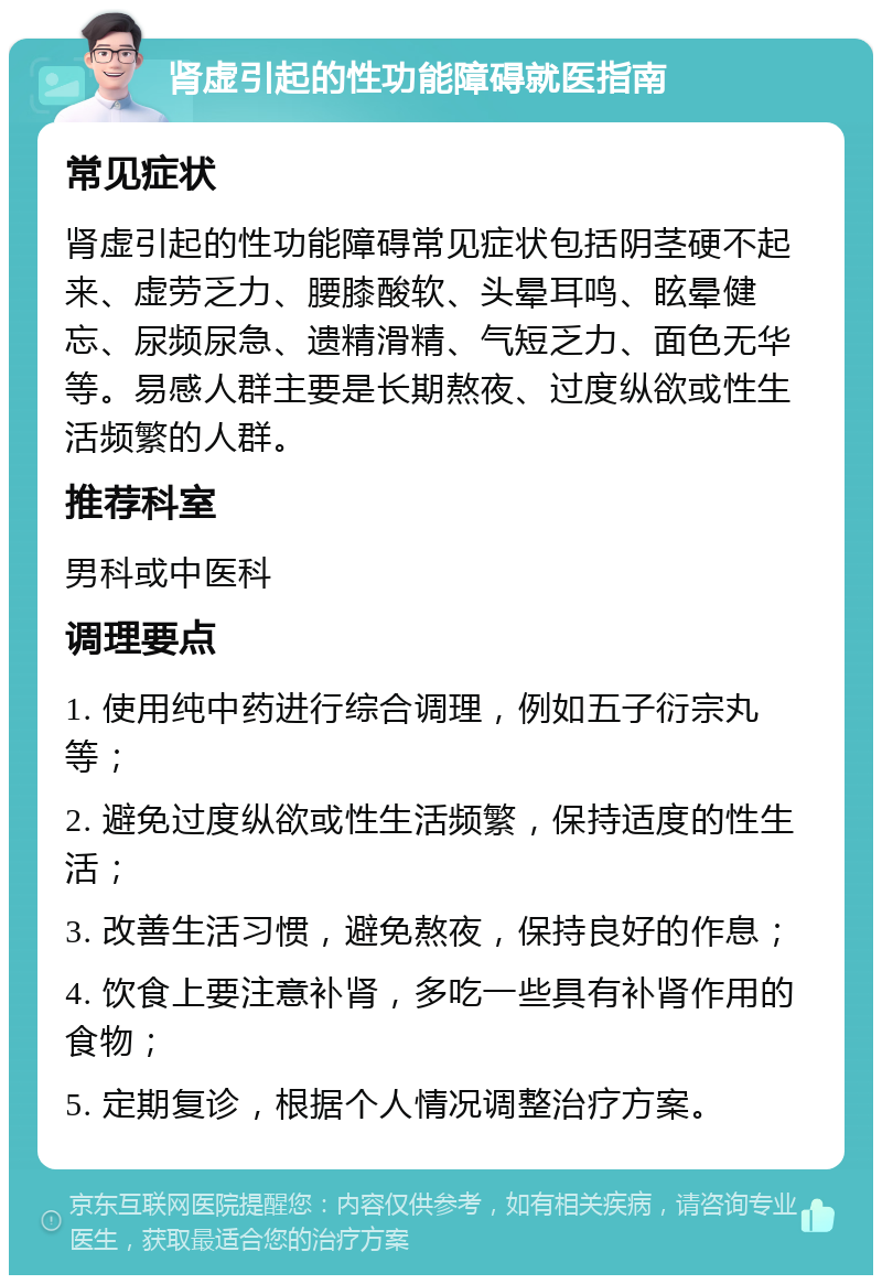 肾虚引起的性功能障碍就医指南 常见症状 肾虚引起的性功能障碍常见症状包括阴茎硬不起来、虚劳乏力、腰膝酸软、头晕耳鸣、眩晕健忘、尿频尿急、遗精滑精、气短乏力、面色无华等。易感人群主要是长期熬夜、过度纵欲或性生活频繁的人群。 推荐科室 男科或中医科 调理要点 1. 使用纯中药进行综合调理，例如五子衍宗丸等； 2. 避免过度纵欲或性生活频繁，保持适度的性生活； 3. 改善生活习惯，避免熬夜，保持良好的作息； 4. 饮食上要注意补肾，多吃一些具有补肾作用的食物； 5. 定期复诊，根据个人情况调整治疗方案。