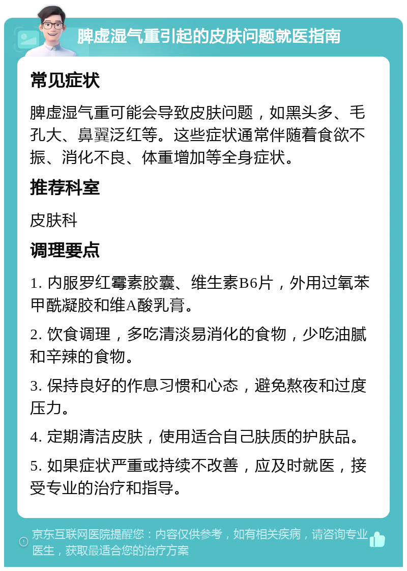 脾虚湿气重引起的皮肤问题就医指南 常见症状 脾虚湿气重可能会导致皮肤问题，如黑头多、毛孔大、鼻翼泛红等。这些症状通常伴随着食欲不振、消化不良、体重增加等全身症状。 推荐科室 皮肤科 调理要点 1. 内服罗红霉素胶囊、维生素B6片，外用过氧苯甲酰凝胶和维A酸乳膏。 2. 饮食调理，多吃清淡易消化的食物，少吃油腻和辛辣的食物。 3. 保持良好的作息习惯和心态，避免熬夜和过度压力。 4. 定期清洁皮肤，使用适合自己肤质的护肤品。 5. 如果症状严重或持续不改善，应及时就医，接受专业的治疗和指导。