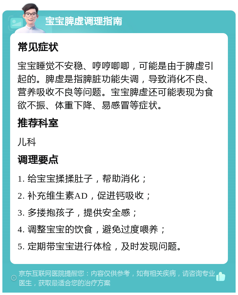 宝宝脾虚调理指南 常见症状 宝宝睡觉不安稳、哼哼唧唧，可能是由于脾虚引起的。脾虚是指脾脏功能失调，导致消化不良、营养吸收不良等问题。宝宝脾虚还可能表现为食欲不振、体重下降、易感冒等症状。 推荐科室 儿科 调理要点 1. 给宝宝揉揉肚子，帮助消化； 2. 补充维生素AD，促进钙吸收； 3. 多搂抱孩子，提供安全感； 4. 调整宝宝的饮食，避免过度喂养； 5. 定期带宝宝进行体检，及时发现问题。