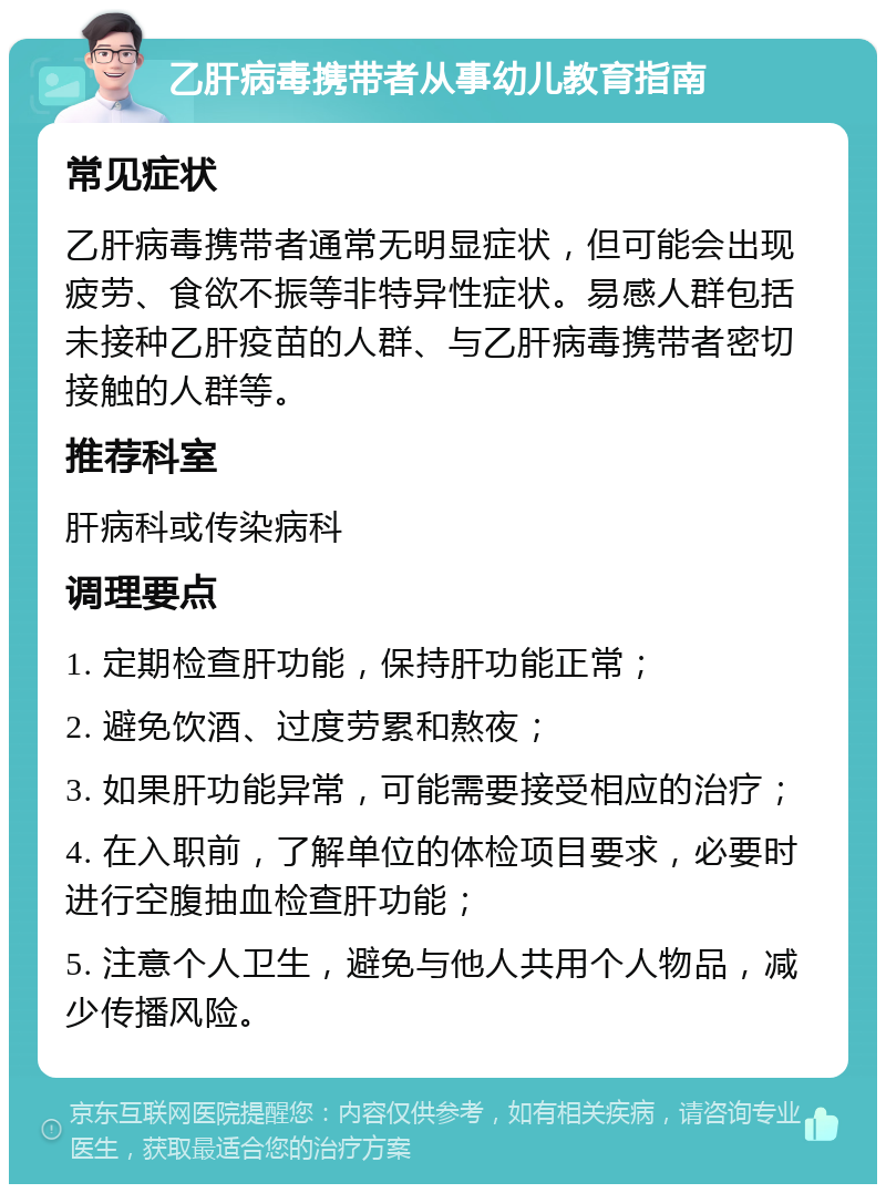 乙肝病毒携带者从事幼儿教育指南 常见症状 乙肝病毒携带者通常无明显症状，但可能会出现疲劳、食欲不振等非特异性症状。易感人群包括未接种乙肝疫苗的人群、与乙肝病毒携带者密切接触的人群等。 推荐科室 肝病科或传染病科 调理要点 1. 定期检查肝功能，保持肝功能正常； 2. 避免饮酒、过度劳累和熬夜； 3. 如果肝功能异常，可能需要接受相应的治疗； 4. 在入职前，了解单位的体检项目要求，必要时进行空腹抽血检查肝功能； 5. 注意个人卫生，避免与他人共用个人物品，减少传播风险。