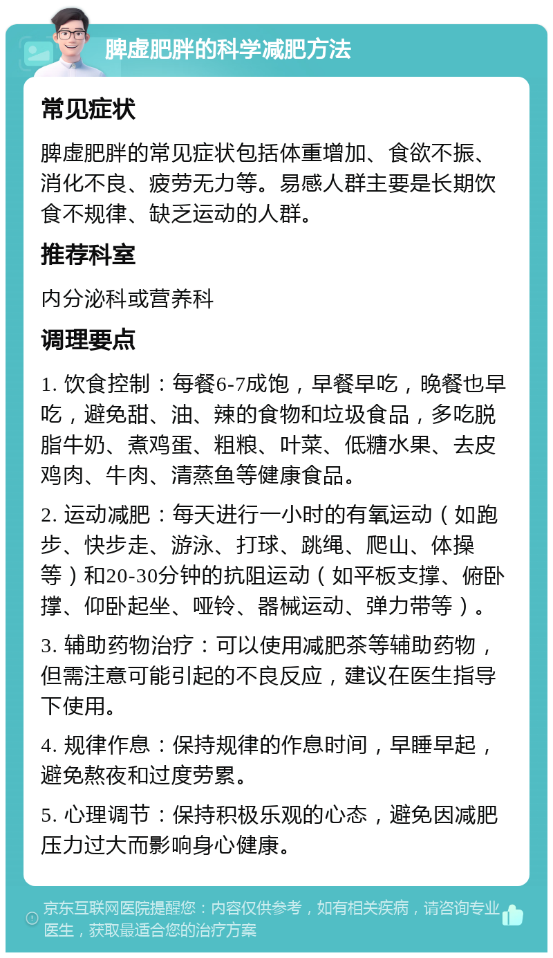 脾虚肥胖的科学减肥方法 常见症状 脾虚肥胖的常见症状包括体重增加、食欲不振、消化不良、疲劳无力等。易感人群主要是长期饮食不规律、缺乏运动的人群。 推荐科室 内分泌科或营养科 调理要点 1. 饮食控制：每餐6-7成饱，早餐早吃，晚餐也早吃，避免甜、油、辣的食物和垃圾食品，多吃脱脂牛奶、煮鸡蛋、粗粮、叶菜、低糖水果、去皮鸡肉、牛肉、清蒸鱼等健康食品。 2. 运动减肥：每天进行一小时的有氧运动（如跑步、快步走、游泳、打球、跳绳、爬山、体操等）和20-30分钟的抗阻运动（如平板支撑、俯卧撑、仰卧起坐、哑铃、器械运动、弹力带等）。 3. 辅助药物治疗：可以使用减肥茶等辅助药物，但需注意可能引起的不良反应，建议在医生指导下使用。 4. 规律作息：保持规律的作息时间，早睡早起，避免熬夜和过度劳累。 5. 心理调节：保持积极乐观的心态，避免因减肥压力过大而影响身心健康。