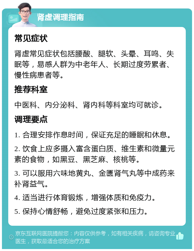 肾虚调理指南 常见症状 肾虚常见症状包括腰酸、腿软、头晕、耳鸣、失眠等，易感人群为中老年人、长期过度劳累者、慢性病患者等。 推荐科室 中医科、内分泌科、肾内科等科室均可就诊。 调理要点 1. 合理安排作息时间，保证充足的睡眠和休息。 2. 饮食上应多摄入富含蛋白质、维生素和微量元素的食物，如黑豆、黑芝麻、核桃等。 3. 可以服用六味地黄丸、金匮肾气丸等中成药来补肾益气。 4. 适当进行体育锻炼，增强体质和免疫力。 5. 保持心情舒畅，避免过度紧张和压力。