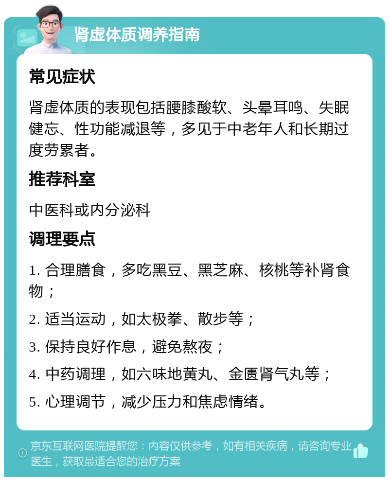 肾虚体质调养指南 常见症状 肾虚体质的表现包括腰膝酸软、头晕耳鸣、失眠健忘、性功能减退等，多见于中老年人和长期过度劳累者。 推荐科室 中医科或内分泌科 调理要点 1. 合理膳食，多吃黑豆、黑芝麻、核桃等补肾食物； 2. 适当运动，如太极拳、散步等； 3. 保持良好作息，避免熬夜； 4. 中药调理，如六味地黄丸、金匮肾气丸等； 5. 心理调节，减少压力和焦虑情绪。