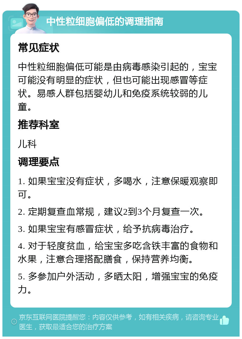 中性粒细胞偏低的调理指南 常见症状 中性粒细胞偏低可能是由病毒感染引起的，宝宝可能没有明显的症状，但也可能出现感冒等症状。易感人群包括婴幼儿和免疫系统较弱的儿童。 推荐科室 儿科 调理要点 1. 如果宝宝没有症状，多喝水，注意保暖观察即可。 2. 定期复查血常规，建议2到3个月复查一次。 3. 如果宝宝有感冒症状，给予抗病毒治疗。 4. 对于轻度贫血，给宝宝多吃含铁丰富的食物和水果，注意合理搭配膳食，保持营养均衡。 5. 多参加户外活动，多晒太阳，增强宝宝的免疫力。