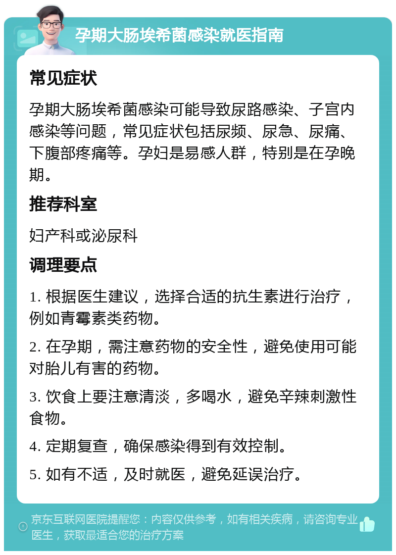 孕期大肠埃希菌感染就医指南 常见症状 孕期大肠埃希菌感染可能导致尿路感染、子宫内感染等问题，常见症状包括尿频、尿急、尿痛、下腹部疼痛等。孕妇是易感人群，特别是在孕晚期。 推荐科室 妇产科或泌尿科 调理要点 1. 根据医生建议，选择合适的抗生素进行治疗，例如青霉素类药物。 2. 在孕期，需注意药物的安全性，避免使用可能对胎儿有害的药物。 3. 饮食上要注意清淡，多喝水，避免辛辣刺激性食物。 4. 定期复查，确保感染得到有效控制。 5. 如有不适，及时就医，避免延误治疗。