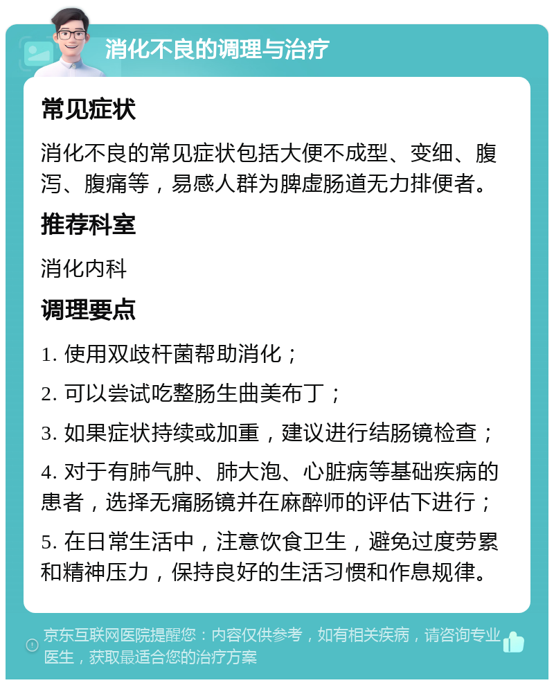 消化不良的调理与治疗 常见症状 消化不良的常见症状包括大便不成型、变细、腹泻、腹痛等，易感人群为脾虚肠道无力排便者。 推荐科室 消化内科 调理要点 1. 使用双歧杆菌帮助消化； 2. 可以尝试吃整肠生曲美布丁； 3. 如果症状持续或加重，建议进行结肠镜检查； 4. 对于有肺气肿、肺大泡、心脏病等基础疾病的患者，选择无痛肠镜并在麻醉师的评估下进行； 5. 在日常生活中，注意饮食卫生，避免过度劳累和精神压力，保持良好的生活习惯和作息规律。