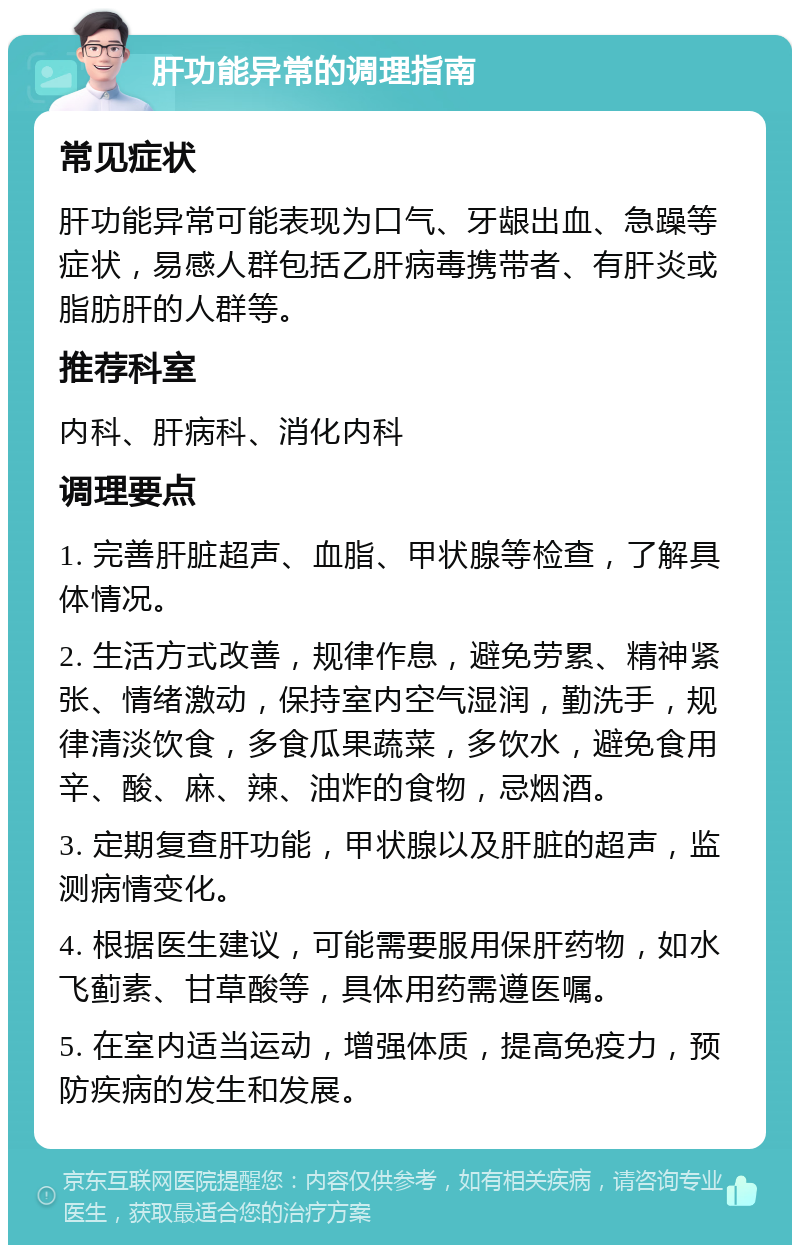 肝功能异常的调理指南 常见症状 肝功能异常可能表现为口气、牙龈出血、急躁等症状，易感人群包括乙肝病毒携带者、有肝炎或脂肪肝的人群等。 推荐科室 内科、肝病科、消化内科 调理要点 1. 完善肝脏超声、血脂、甲状腺等检查，了解具体情况。 2. 生活方式改善，规律作息，避免劳累、精神紧张、情绪激动，保持室内空气湿润，勤洗手，规律清淡饮食，多食瓜果蔬菜，多饮水，避免食用辛、酸、麻、辣、油炸的食物，忌烟酒。 3. 定期复查肝功能，甲状腺以及肝脏的超声，监测病情变化。 4. 根据医生建议，可能需要服用保肝药物，如水飞蓟素、甘草酸等，具体用药需遵医嘱。 5. 在室内适当运动，增强体质，提高免疫力，预防疾病的发生和发展。