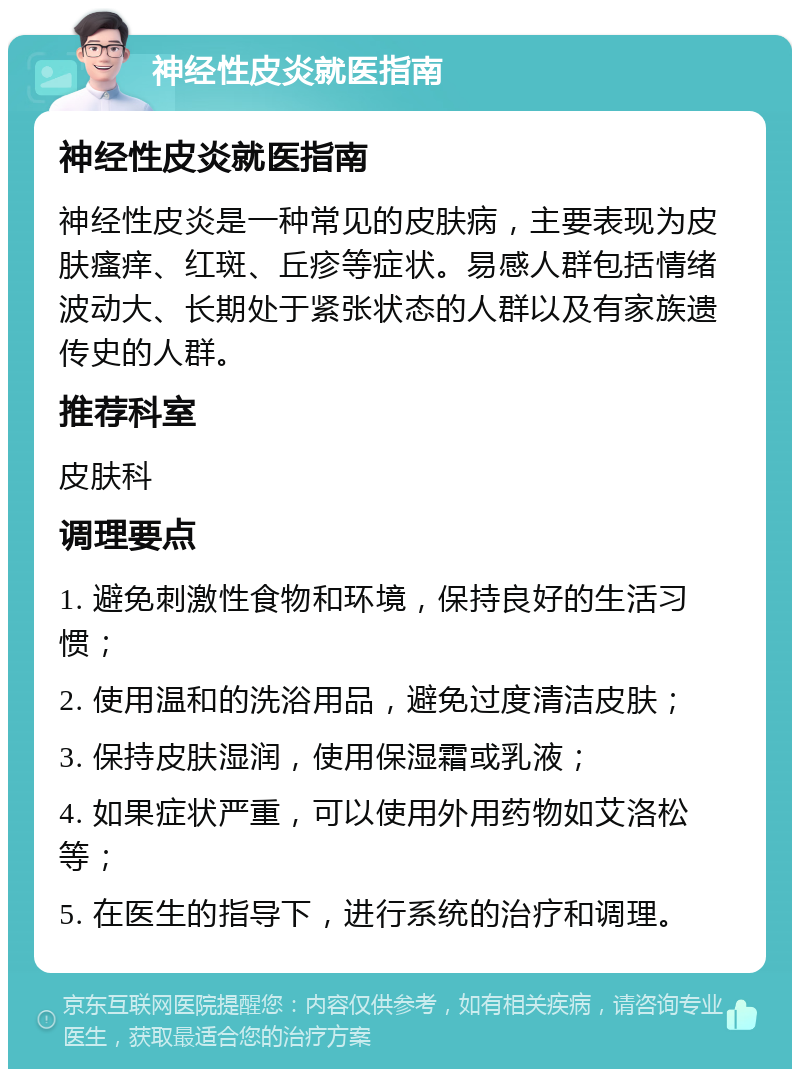 神经性皮炎就医指南 神经性皮炎就医指南 神经性皮炎是一种常见的皮肤病，主要表现为皮肤瘙痒、红斑、丘疹等症状。易感人群包括情绪波动大、长期处于紧张状态的人群以及有家族遗传史的人群。 推荐科室 皮肤科 调理要点 1. 避免刺激性食物和环境，保持良好的生活习惯； 2. 使用温和的洗浴用品，避免过度清洁皮肤； 3. 保持皮肤湿润，使用保湿霜或乳液； 4. 如果症状严重，可以使用外用药物如艾洛松等； 5. 在医生的指导下，进行系统的治疗和调理。