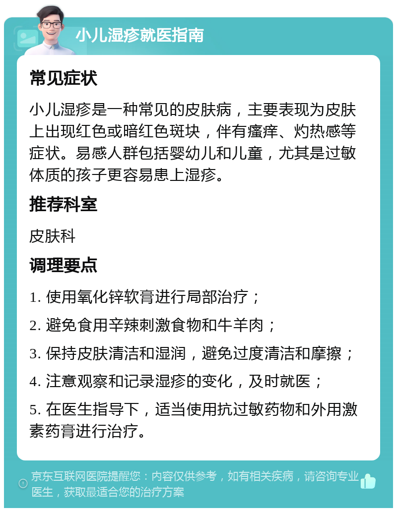 小儿湿疹就医指南 常见症状 小儿湿疹是一种常见的皮肤病，主要表现为皮肤上出现红色或暗红色斑块，伴有瘙痒、灼热感等症状。易感人群包括婴幼儿和儿童，尤其是过敏体质的孩子更容易患上湿疹。 推荐科室 皮肤科 调理要点 1. 使用氧化锌软膏进行局部治疗； 2. 避免食用辛辣刺激食物和牛羊肉； 3. 保持皮肤清洁和湿润，避免过度清洁和摩擦； 4. 注意观察和记录湿疹的变化，及时就医； 5. 在医生指导下，适当使用抗过敏药物和外用激素药膏进行治疗。