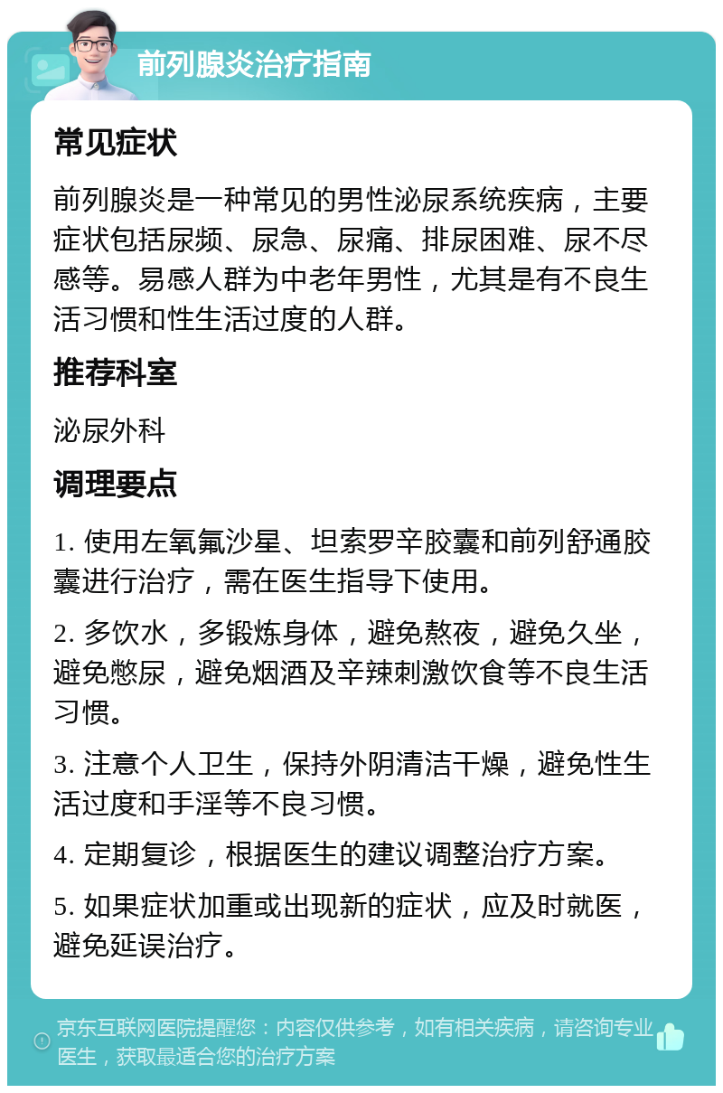 前列腺炎治疗指南 常见症状 前列腺炎是一种常见的男性泌尿系统疾病，主要症状包括尿频、尿急、尿痛、排尿困难、尿不尽感等。易感人群为中老年男性，尤其是有不良生活习惯和性生活过度的人群。 推荐科室 泌尿外科 调理要点 1. 使用左氧氟沙星、坦索罗辛胶囊和前列舒通胶囊进行治疗，需在医生指导下使用。 2. 多饮水，多锻炼身体，避免熬夜，避免久坐，避免憋尿，避免烟酒及辛辣刺激饮食等不良生活习惯。 3. 注意个人卫生，保持外阴清洁干燥，避免性生活过度和手淫等不良习惯。 4. 定期复诊，根据医生的建议调整治疗方案。 5. 如果症状加重或出现新的症状，应及时就医，避免延误治疗。