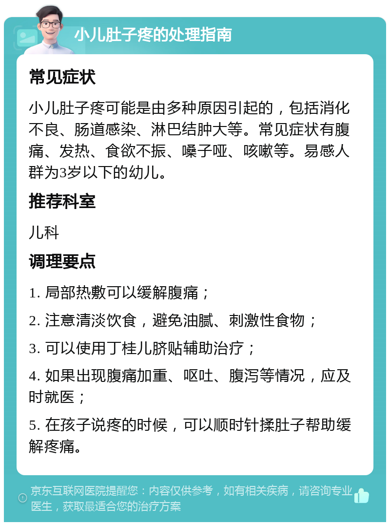 小儿肚子疼的处理指南 常见症状 小儿肚子疼可能是由多种原因引起的，包括消化不良、肠道感染、淋巴结肿大等。常见症状有腹痛、发热、食欲不振、嗓子哑、咳嗽等。易感人群为3岁以下的幼儿。 推荐科室 儿科 调理要点 1. 局部热敷可以缓解腹痛； 2. 注意清淡饮食，避免油腻、刺激性食物； 3. 可以使用丁桂儿脐贴辅助治疗； 4. 如果出现腹痛加重、呕吐、腹泻等情况，应及时就医； 5. 在孩子说疼的时候，可以顺时针揉肚子帮助缓解疼痛。