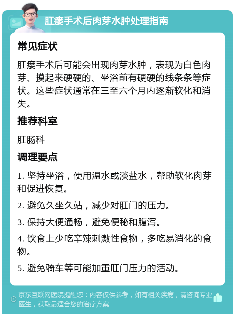 肛瘘手术后肉芽水肿处理指南 常见症状 肛瘘手术后可能会出现肉芽水肿，表现为白色肉芽、摸起来硬硬的、坐浴前有硬硬的线条条等症状。这些症状通常在三至六个月内逐渐软化和消失。 推荐科室 肛肠科 调理要点 1. 坚持坐浴，使用温水或淡盐水，帮助软化肉芽和促进恢复。 2. 避免久坐久站，减少对肛门的压力。 3. 保持大便通畅，避免便秘和腹泻。 4. 饮食上少吃辛辣刺激性食物，多吃易消化的食物。 5. 避免骑车等可能加重肛门压力的活动。